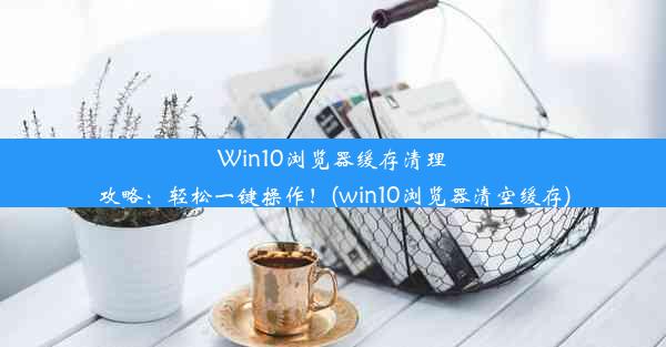 Win10浏览器缓存清理攻略：轻松一键操作！(win10浏览器清空缓存)