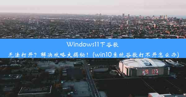 Windows11下谷歌无法打开？解决攻略大揭秘！(win10系统谷歌打不开怎么办)