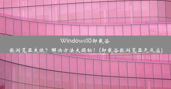 Windows10卸载谷歌浏览器失败？解决方法大揭秘！(卸载谷歌浏览器无反应)