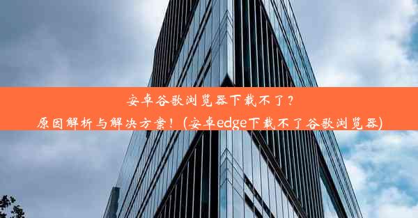 安卓谷歌浏览器下载不了？原因解析与解决方案！(安卓edge下载不了谷歌浏览器)