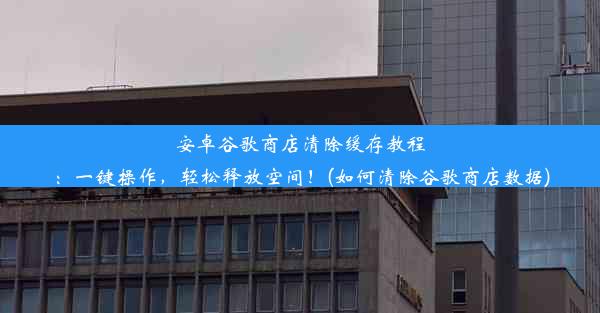 安卓谷歌商店清除缓存教程：一键操作，轻松释放空间！(如何清除谷歌商店数据)