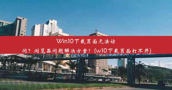 Win10下载页面无法访问？浏览器问题解决方案！(w10下载页面打不开)