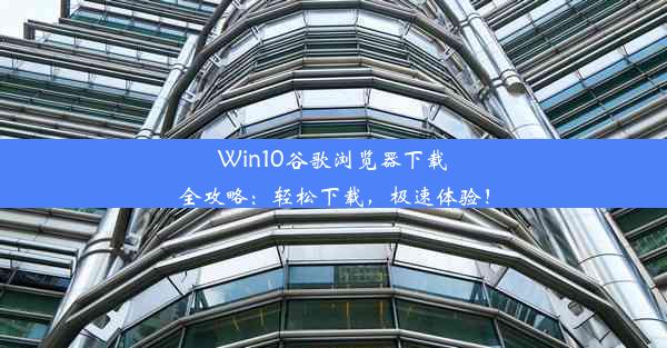 Win10谷歌浏览器下载全攻略：轻松下载，极速体验！