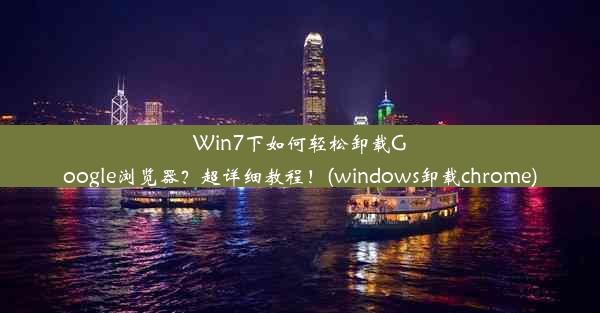 Win7下如何轻松卸载Google浏览器？超详细教程！(windows卸载chrome)