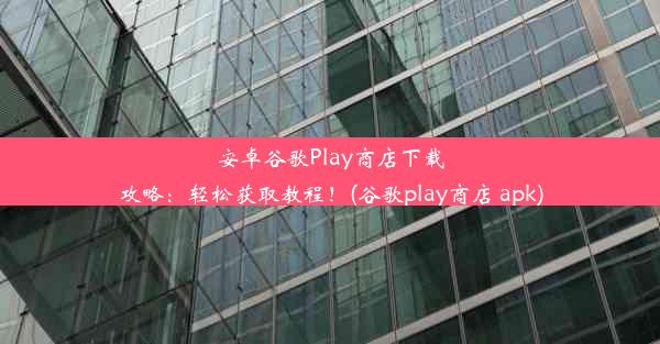 安卓谷歌Play商店下载攻略：轻松获取教程！(谷歌play商店 apk)