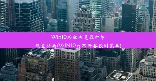 Win10谷歌浏览器打印设置指南(WIN10打不开谷歌浏览器)