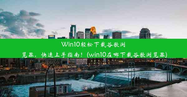 Win10轻松下载谷歌浏览器，快速上手指南！(win10在哪下载谷歌浏览器)