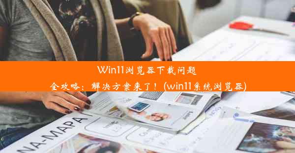 Win11浏览器下载问题全攻略：解决方案来了！(win11系统浏览器)