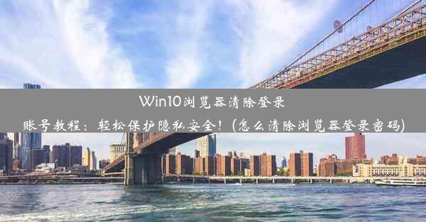 Win10浏览器清除登录账号教程：轻松保护隐私安全！(怎么清除浏览器登录密码)