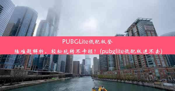 PUBGLite低配版登陆难题解析，轻松玩转不卡顿！(pubglite低配版进不去)