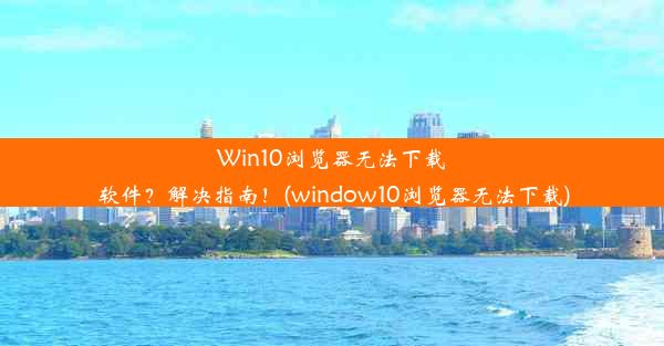 Win10浏览器无法下载软件？解决指南！(window10浏览器无法下载)