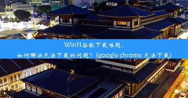 Win11谷歌下载难题：如何解决无法下载的问题？(google chrome 无法下载)