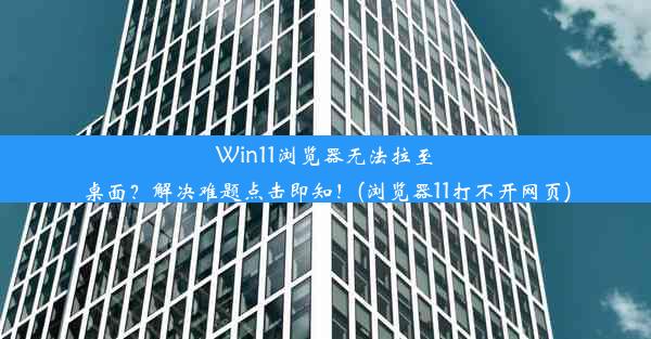 Win11浏览器无法拉至桌面？解决难题点击即知！(浏览器11打不开网页)