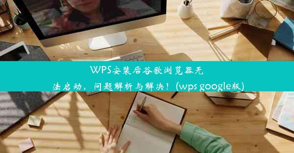 WPS安装后谷歌浏览器无法启动，问题解析与解决！(wps google版)