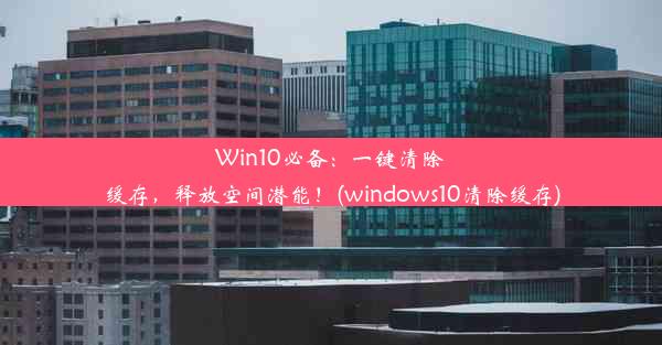 Win10必备：一键清除缓存，释放空间潜能！(windows10清除缓存)