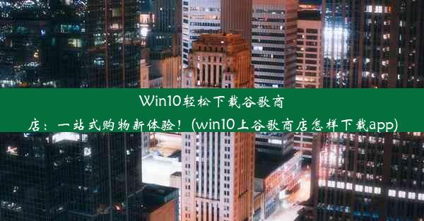 Win10轻松下载谷歌商店：一站式购物新体验！(win10上谷歌商店怎样下载app)