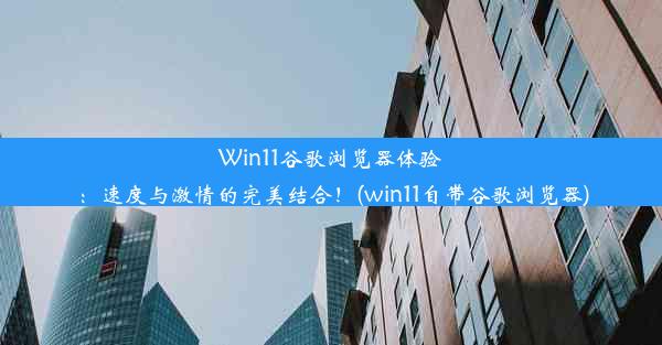 Win11谷歌浏览器体验：速度与激情的完美结合！(win11自带谷歌浏览器)