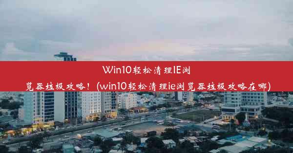 Win10轻松清理IE浏览器垃圾攻略！(win10轻松清理ie浏览器垃圾攻略在哪)