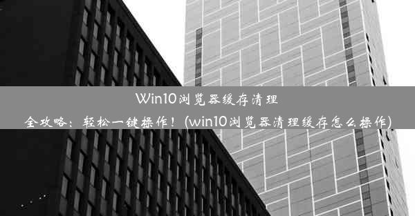 Win10浏览器缓存清理全攻略：轻松一键操作！(win10浏览器清理缓存怎么操作)