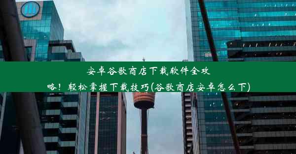 安卓谷歌商店下载软件全攻略！轻松掌握下载技巧(谷歌商店安卓怎么下)