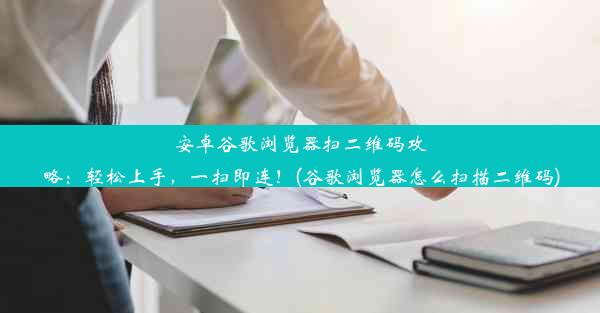 安卓谷歌浏览器扫二维码攻略：轻松上手，一扫即连！(谷歌浏览器怎么扫描二维码)