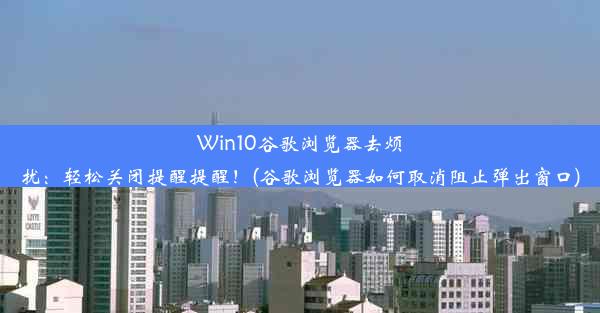 Win10谷歌浏览器去烦扰：轻松关闭提醒提醒！(谷歌浏览器如何取消阻止弹出窗口)