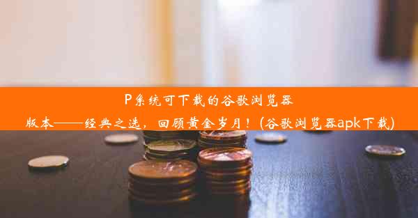 P系统可下载的谷歌浏览器版本——经典之选，回顾黄金岁月！(谷歌浏览器apk下载)