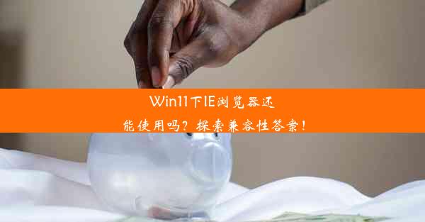 Win11下IE浏览器还能使用吗？探索兼容性答案！