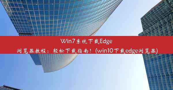 Win7系统下载Edge浏览器教程：轻松下载指南！(win10下载edge浏览器)