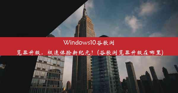 Windows10谷歌浏览器升级，极速体验新纪元！(谷歌浏览器升级在哪里)