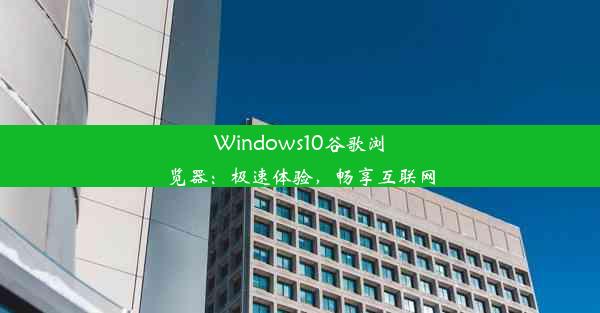 Windows10谷歌浏览器：极速体验，畅享互联网