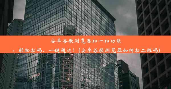 安卓谷歌浏览器扫一扫功能：轻松扫码，一键通达！(安卓谷歌浏览器如何扫二维码)