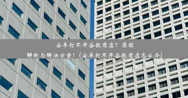 安卓打不开谷歌商店？原因解析与解决方案！(安卓打不开谷歌商店怎么办)