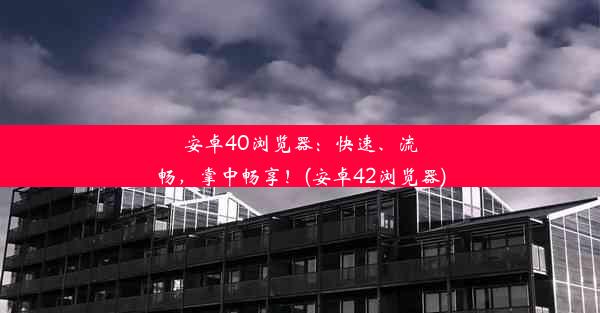 安卓40浏览器：快速、流畅，掌中畅享！(安卓42浏览器)