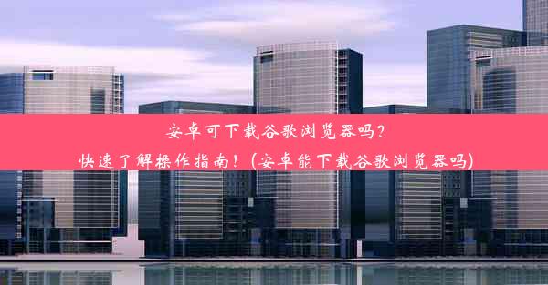 安卓可下载谷歌浏览器吗？快速了解操作指南！(安卓能下载谷歌浏览器吗)