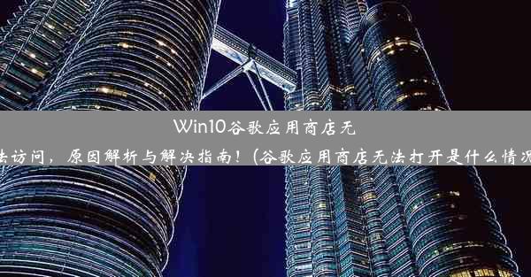 Win10谷歌应用商店无法访问，原因解析与解决指南！(谷歌应用商店无法打开是什么情况)