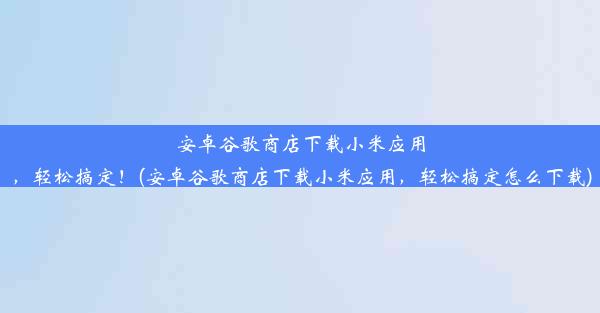 安卓谷歌商店下载小米应用，轻松搞定！(安卓谷歌商店下载小米应用，轻松搞定怎么下载)