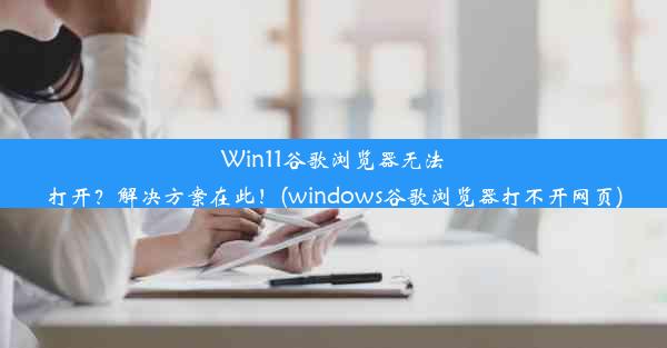 Win11谷歌浏览器无法打开？解决方案在此！(windows谷歌浏览器打不开网页)