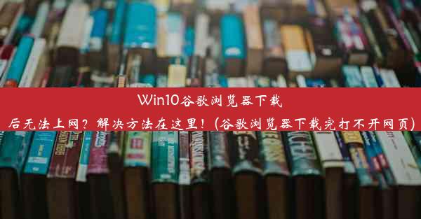 Win10谷歌浏览器下载后无法上网？解决方法在这里！(谷歌浏览器下载完打不开网页)