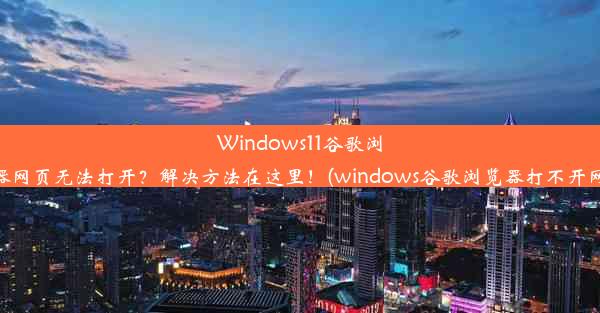 Windows11谷歌浏览器网页无法打开？解决方法在这里！(windows谷歌浏览器打不开网页)