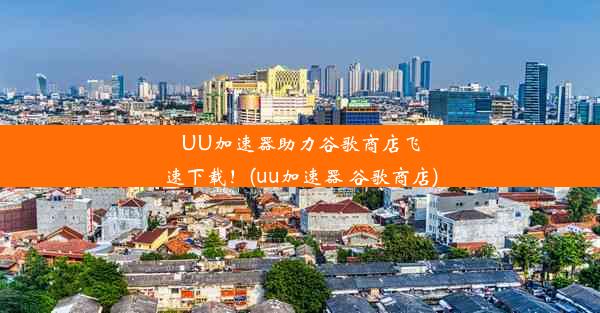 UU加速器助力谷歌商店飞速下载！(uu加速器 谷歌商店)