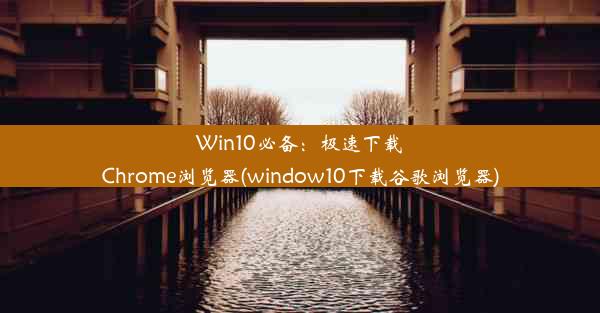 Win10必备：极速下载Chrome浏览器(window10下载谷歌浏览器)