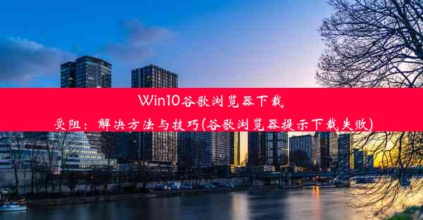 Win10谷歌浏览器下载受阻：解决方法与技巧(谷歌浏览器提示下载失败)