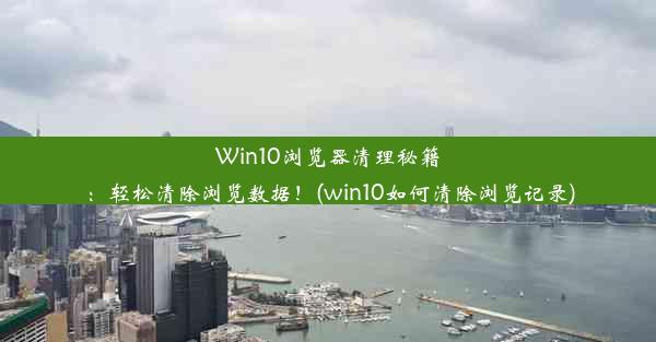 Win10浏览器清理秘籍：轻松清除浏览数据！(win10如何清除浏览记录)