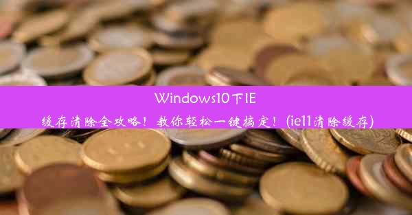 Windows10下IE缓存清除全攻略！教你轻松一键搞定！(ie11清除缓存)