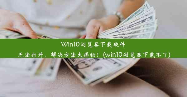 Win10浏览器下载软件无法打开，解决方法大揭秘！(win10浏览器下载不了)