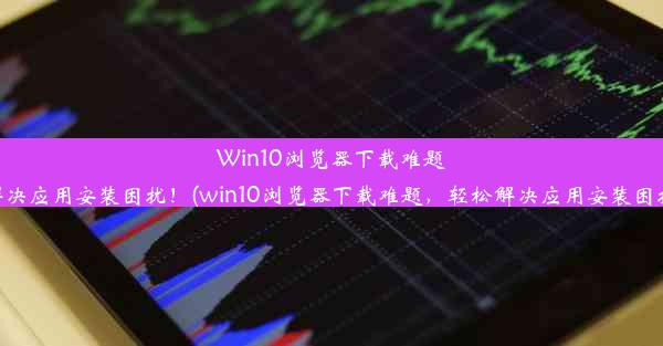 Win10浏览器下载难题，轻松解决应用安装困扰！(win10浏览器下载难题，轻松解决应用安装困扰的方法)