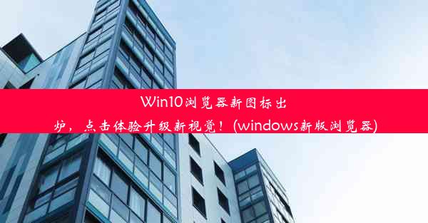 Win10浏览器新图标出炉，点击体验升级新视觉！(windows新版浏览器)