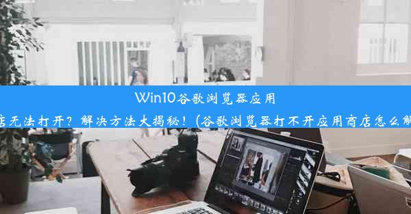 Win10谷歌浏览器应用商店无法打开？解决方法大揭秘！(谷歌浏览器打不开应用商店怎么解决)