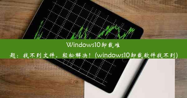 Windows10卸载难题：找不到文件，轻松解决！(windows10卸载软件找不到)